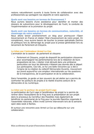 restons naturellement ouverts à toute forme de collaboration avec des
professionnels qui partagent nos objectifs et notre approche.

Quels sont vos besoins en termes de financement ?
Nous aurions besoins d’une assistance pour identifier et monter des
dossiers de subventions pour le développement de l’outil, la conduite de
l’expérimentation et la promotion du projet

Quels sont vos besoins en termes de communication, notoriété, et
essaimage de votre solution ?
Nous allons lancer prochainement un blog pour promouvoir l’Open
Governement en France et relater l’état d’avancement de notre projet. En
complément, nous aurons besoin de toucher la presse spécialisée (techno
et politique) lors du démarrage du projet puis la presse généraliste lors du
lancement de Parlement-et-Citoyens.


Le bilan par l’animateur Armel Le Coz
L'animation de la session de parlement et citoyens:

    •    Parlement et Citoyens, projet de dispositif de participation citoyenne
         pour accompagner les parlementaires lors de la rédaction de leurs
         propositions de lois. L'atelier s'est déroulé dans une ambiance
         particulière car tous les éléments n'étaient pas donnés dès le départ
         aux participants. Ceci-dit, ce fut une belle rencontre qui a été à
         l'origine de la création du collectif Démocratie Ouverte, mouvement
         qui prend aujourd'hui une ampleur internationale sur les questions
         de la transparence, de la participation et de la collaboration.

Dans l'ensemble, je garde un bon souvenir de cet atelier qui a permis de
confronter les porteurs de projets à la réalité d'autres acteurs de la
démocratie et du numérique.


Le bilan par le porteur de projet Cyril Lage
La participation de Cyril Lage à l’accélérateur de projet lui a permis de
rentrer dans l’écosystème de la Fing avec la présentation de son projet
dans le processus du Carrefour des Possibles mais également de
bénéficier du partenariat de la Fing pour la journée OpenGov organisée à
l’assemblée nationale, d’être invité comme intervenant lors de la semaine
open data week à Nantes.

Et surtout une rencontre avec Armel Le Coz qui débouche sur une
collaboration.




Bilan	
  accélérateur	
  de	
  projet	
  d’Innovations	
  democraTIC	
  
                                                                           5	
  
 