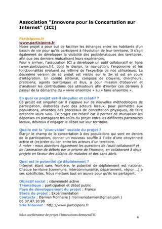 Association "Innovons pour la Concertation sur
Internet" (ICI)

Participons.fr
www.participons.fr
Notre projet a pour but de faciliter les échanges entre les habitants d'un
bassin de vie pour qu'ils participent à l'évolution de leur territoire. Il s’agit
également de développer la visibilité des problématiques des territoires,
afin que ces derniers mutualisent leurs expériences.
Pour y arriver, l'association ICI a développé un outil collaboratif en ligne
(www.participons.fr), dont le design, la navigation, l'ergonomie et les
fonctionnalités évoluent au rythme de l'expertise de nos utilisateurs. La
deuxième version de ce projet est visible sur le 3w et est en cours
d'intégration. Un comité éditorial, composé de citoyens, chercheurs,
praticiens, agents territoriaux et élus, a pour mission d'observer et
d'analyser les contributions des utilisateurs afin d'inviter ces derniers à
passer de la démarche du « vivre ensemble » au « faire ensemble ».

En quoi ce projet est-il singulier et créatif ?
Ce projet est singulier car il s’appuie sur de nouvelles méthodologies de
participation, élaborées avec des acteurs locaux, pour permettre aux
populations, absentes des processus de concertation physiques, de faire
entendre leurs voix. Ce projet est créatif car il permet de mutualiser les
dépenses en partageant les coûts du projet entre les différents partenaires
locaux, désireux d'engager le débat sur leur territoire.

Quelle est la "plus-value" sociale du projet ?
Élargir le champ de la concertation à des populations qui sont en dehors
de la participation, donner un nouveau souffle à l'idée d'une citoyenneté
active et (re)créer du lien entre les acteurs d'un territoire.
A noter : nous abordons également les questions de l'outil collaboratif et
de l'animation de débats par le prisme de l'Homme, en collaborant à deux
projets en faveur des aidants de malades et des sans abris.

Quel est le potentiel de déploiement ?
Internet étant sans frontière, le potentiel de déploiement est national.
Chaque territoire (commune, intercommunalité, département, région...) a
ses spécificités. Nous mettons tout en œuvre pour qu'ils les partagent.

Objectif social : citoyenneté active
Thématique : participation et débat public
Pays de développement du projet : France
Stade du projet : Expérimentation
Contacts : Damien Monnerie | monneriedamien@gmail.com |
06.07.47.10.98
Site Internet : http://www.participons.fr

Bilan	
  accélérateur	
  de	
  projet	
  d’Innovations	
  democraTIC	
  
                                                                             6	
  
 