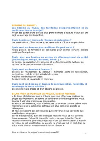 BESOINS DU PROJET :
Les besoins au niveau des territoires d'expérimentation et du
public pour tester le projet?
Nouer des partenariats avec le plus grand nombre d'acteurs locaux qui ont
déjà un ancrage territorial fort.

Quels besoins en termes de réseaux et partenaires ?
Les associations d'élus locaux et les associations d'éducation populaire

Quels sont vos besoins pour améliorer l’impact social ?
Relais presse, et formation de bénévoles pour animer certains ateliers
participatifs physiques.

Quels sont vos besoins au niveau du développement du projet
(Technologies, Design, Business, Ethno..) ?
Le design, la navigation, l'ergonomie et les fonctionnalités évoluent au
rythme de l'expertise de nos utilisateurs.

Quels sont vos besoins à financer ?
Besoins de financement du porteur : membres actifs de l'association,
intégrateur, chef de projet, attaché de presse
Matériel informatique et vidéo.
Déplacements et transports en commun.

Quels sont vos besoins en termes de communication, notoriété, et
essaimage de votre solution ?
Besoins de relais presse et d’un attaché de presse.

BILAN POUR LE PORTEUR DE PROJET, Damien Monnerie
« Je dirais globalement que la tribune que vous offrez aux porteurs de
projet est importante, en terme de cohérence de développement. Vous
donnez à voir des projets aux bons publics.
En raison des élections, nous n'avons pas pu avancer comme prévu, mais
maintenant que le calendrier politique est plus calme les projets se
débloquent.
Et nous contactons des collectivités qui sont venus nous voir suite aux
accélérateurs de projets.
Sur la méthodologie, avec ces quelques mois de recul, je n'ai que des
bons souvenirs. J'ai gardé les petits cartons des participants. J'en ai
recontacté certains pour des projets qui n'ont pas eu l'occasion d'aboutir.
Le retour de cet accélérateur de projets ne s'est pas fait en cash tout de
suite, mais plus en investissement sur un réseau. »


Bilan	
  accélérateur	
  de	
  projet	
  d’Innovations	
  democraTIC	
  
                                                                           7	
  
 