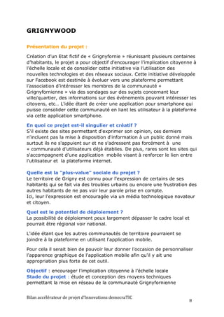 GRIGNYWOOD

Présentation du projet :

Création d’un Etat fictif de « Grignyfornie » réunissant plusieurs centaines
d’habitants, le projet a pour objectif d’encourager l’implication citoyenne à
l’échelle locale et de consolider cette initiative via l’utilisation des
nouvelles technologies et des réseaux sociaux. Cette initiative développée
sur Facebook est destinée à évoluer vers une plateforme permettant
l’association d’intéresser les membres de la communauté «
Grignyfornienne » via des sondages sur des sujets concernant leur
ville/quartier, des informations sur des évènements pouvant intéresser les
citoyens, etc… L'idée étant de créer une application pour smartphone qui
puisse consolider cette communauté en liant les utilisateur à la plateforme
via cette application smartphone.

En quoi ce projet est-il singulier et créatif ?
S'il existe des sites permettant d'exprimer son opinion, ces derniers
n'incluent pas la mise à disposition d'information à un public donné mais
surtout ils ne s'appuient sur et ne s'adressent pas forcément à une
« communauté d'utilisateurs déjà établies. De plus, rares sont les sites qui
s'accompagnent d'une application mobile visant à renforcer le lien entre
l'utilisateur et la plateforme internet.

Quelle est la "plus-value" sociale du projet ?
Le territoire de Grigny est connu pour l'expression de certains de ses
habitants qui se fait via des troubles urbains ou encore une frustration des
autres habitants de ne pas voir leur parole prise en compte.
Ici, leur l'expression est encouragée via un média technologique novateur
et citoyen.

Quel est le potentiel de déploiement ?
La possibilité de déploiement peux largement dépasser le cadre local et
pourrait être régional voir national.

L'idée étant que les autres communautés de territoire pourraient se
joindre à la plateforme en utilisant l'application mobile.

Pour cela il serait bien de pouvoir leur donner l'occasion de personnaliser
l'apparence graphique de l'application mobile afin qu'il y ait une
appropriation plus forte de cet outil.

Objectif : encourager l’implication citoyenne à l’échelle locale
Stade du projet : étude et conception des moyens techniques
permettant la mise en réseau de la communauté Grignyfornienne


Bilan	
  accélérateur	
  de	
  projet	
  d’Innovations	
  democraTIC	
  
                                                                           8	
  
 