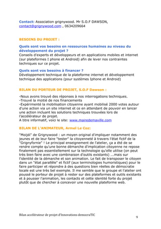 Contact: Association grignywood. Mr S.O.F DAWSON,
contact@grignywood.com , 0634209664



BESOINS DU PROJET :

Quels sont vos besoins en ressources humaines au niveau du
développement du projet ?
Conseils d'experts et développeurs et en applications mobiles et internet
(sur plateformes I phone et Android) afin de lever nos contraintes
techniques sur ce projet.

Quels sont vos besoins à financer ?
Développement technique de la plateforme internet et développement
technique des applications (pour systèmes Iphone et Android)


BILAN DU PORTEUR DE PROJET, S.O.F Dawson :

-Nous avons trouvé des réponses à nos interrogations techniques.
-Trouvé la moitié de nos financements
-Expérimenté la mobilisation citoyenne ayant mobilisé 2000 votes autour
d'une action via un site internet et ce en attendant de pouvoir en lancer
une action incluant les solutions techniques trouvées lors de
l’accélérateur de projet.
A titre informatif, voici le site: www.mairedemaville.com

BILAN DE L’ANIMATEUR, Armel Le Coz:

"Moijdi" de Grignywood : un moyen original d'impliquer notamment des
jeunes et de leur faire "tester" la citoyenneté à travers l'état fictif de la
"Grignyfornie" ! Le principal enseignement de l'atelier, ça a été de se
rendre compte qu'une bonne démarche d'implication citoyenne ne repose
finalement pas essentiellement sur la technologie qu'elle utilise (on peut
très bien faire avec une combinaison d'outils existants) ...mais sur
l'identité de la démarche et son animation. Le fait de transposer le citoyen
dans un "état parallèle" et fictif (aux terminologies humoristiques) pour le
faire participer et répondre à des questions bien réelles de démocratie
locale est une très bel exemple. Il me semble que le groupe et l'atelier ont
poussé le porteur de projet à rester sur des plateformes et outils existants
et à pousser l'animation, les contacts et cette identité forte du projet
plutôt que de chercher à concevoir une nouvelle plateforme web.




Bilan	
  accélérateur	
  de	
  projet	
  d’Innovations	
  democraTIC	
  
                                                                           9	
  
 