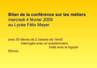 Bilan de la conférence sur les métiers mercredi 4 février 2009 au Lycée Félix Mayer avec 50 élèves de 2 classes de 1èreS   interrogés avec un questionnaire    traité avec le logiciel Ethnos 