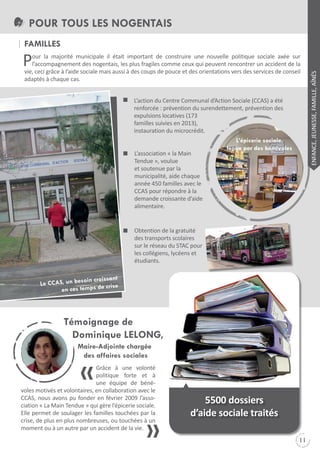 POUR TOUS LES NOGENTAIS
fAMILLES
our la majorité municipale il était important de construire une nouvelle politique sociale axée sur
l’accompagnement des nogentais, les plus fragiles comme ceux qui peuvent rencontrer un accident de la
vie, ceci grâce à l’aide sociale mais aussi à des coups de pouce et des orientations vers des services de conseil
adaptés à chaque cas.
L’action du Centre Communal d’Action Sociale (CCAS) a été
renforcée : prévention du surendettement, prévention des
expulsions locatives (173
familles suivies en 2013),
instauration du microcrédit.
L’association « la Main
tendue », voulue
et soutenue par la
municipalité, aide chaque
année 450 familles avec le
CCAS pour répondre à la
demande croissante d’aide
alimentaire.

Obtention de la gratuité
des transports scolaires
sur le réseau du StAC pour
les collégiens, lycéens et
étudiants.
in croissant
Le CCAS, un beso
crise
en ces temps de

Grâce à une volonté
politique forte et à
une équipe de bénévoles motivés et volontaires, en collaboration avec le
CCAS, nous avons pu fonder en février 2009 l’association « La Main tendue » qui gère l’épicerie sociale.
Elle permet de soulager les familles touchées par la
crise, de plus en plus nombreuses, ou touchées à un
moment ou à un autre par un accident de la vie.

s

5500 dossiers
d’aide sociale traités
11

ENFANCE, JEUNESSE, FAMILLE, AîNÉS

P

 
