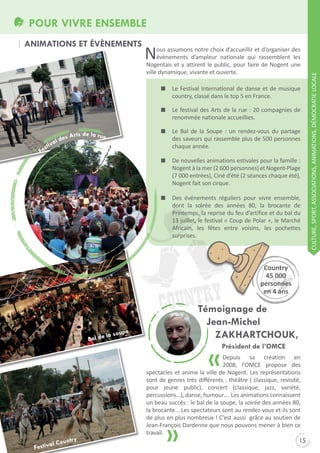 POUR VIVRE ENSEMBLE

N

ous assumons notre choix d’accueillir et d’organiser des
évènements d’ampleur nationale qui rassemblent les
Nogentais et y attirent le public, pour faire de Nogent une
ville dynamique, vivante et ouverte.
Le Festival International de danse et de musique
country, classé dans le top 5 en France.
Le festival des Arts de la rue : 20 compagnies de
renommée nationale accueillies.

l
va
sti
fe

Le Bal de la Soupe : un rendez-vous du partage
des saveurs qui rassemble plus de 500 personnes
chaque année.

Ar ts de la rue
des

De nouvelles animations estivales pour la famille :
Nogent à la mer (2 600 personnes) et Nogent-Plage
(7 000 entrées), Ciné d’été (2 séances chaque été),
Nogent fait son cirque.
Des événements réguliers pour vivre ensemble,
dont la soirée des années 80, la brocante de
Printemps, la reprise du feu d’artifice et du bal du
13 juillet, le festival « Coup de Polar », le Marché
Africain, les fêtes entre voisins, les pochettes
surprises.

Country
45 000
personnes
en 4 ans

la
Bal de

ntry

al Cou
festiv

soupe
Depuis sa création en
2008, l’OMCE propose des
spectacles et anime la ville de Nogent. Les représentations
sont de genres très différents : théâtre ( classique, revisité,
pour jeune public), concert (classique, jazz, variété,
percussions…), danse, humour…. Les animations connaissent
un beau succès : le bal de la soupe, la soirée des années 80,
la brocante… Les spectateurs sont au rendez-vous et ils sont
de plus en plus nombreux ! C’est aussi grâce au soutien de
Jean-François Dardenne que nous pouvons mener à bien ce
travail.

CULtURE, SPORt, ASSOCIAtIONS, ANIMAtIONS, DÉMOCRAtIE LOCALE

ANIMATIONS ET ÉVÈNEMENTS

 