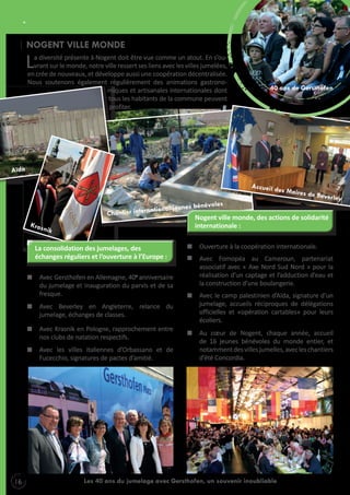 POUR VIVRE ENSEMBLE
NOGENT VILLE MONDE

L

a diversité présente à Nogent doit être vue comme un atout. En s’ouvrant sur le monde, notre ville ressert ses liens avec les villes jumelées,
en crée de nouveaux, et développe aussi une coopération décentralisée.
Nous soutenons également régulièrement des animations gastronomiques et artisanales internationales dont
tous les habitants de la commune peuvent
profiter.

40 ans de Gersthofen

Accueil d

es Maires

oles
l jeunes bénév

ationa

Chantier intern

la consolidation des jumelages, des
échanges réguliers et l’ouverture à l’Europe :
Avec Gersthofen en Allemagne, 40e anniversaire
du jumelage et inauguration du parvis et de sa
fresque.
Avec Beverley en Angleterre, relance du
jumelage, échanges de classes.
Avec Krasnik en Pologne, rapprochement entre
nos clubs de natation respectifs.
Avec les villes italiennes d’Orbassano et de
Fucecchio, signatures de pactes d’amitié.

16

de Bever

ley

Nogent ville monde, des actions de solidarité
internationale :
Ouverture à la coopération internationale.
Avec Fomopéa au Cameroun, partenariat
associatif avec « Axe Nord Sud Nord » pour la
réalisation d’un captage et l’adduction d’eau et
la construction d’une boulangerie.
Avec le camp palestinien d’Aïda, signature d’un
jumelage, accueils réciproques de délégations
officielles et «opération cartables» pour leurs
écoliers.
Au cœur de Nogent, chaque année, accueil
de 16 jeunes bénévoles du monde entier, et
notamment des villes jumelles, avec les chantiers
d’été Concordia.

Les 40 ans du jumelage avec Gersthofen, un souvenir inoubliable

 