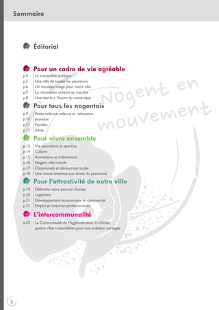Sommaire

Éditorial
Pour un cadre de vie agréable
p.4
p.5
p.6
p.7
p.8

La tranquillité publique
Une ville de toutes les attentions
Un nouveau visage pour notre ville
La rénovation urbaine en marche
Une mairie à l’heure du numérique

Pour tous les nogentais
p.9
p.10
p.11
p.12

Petite enfance, enfance et éducation
Jeunesse
Familles
Aînés

Pour vivre ensemble
p.13
p.14
p.15
p.16
p.17
p.18

Vie associative et sportive
Culture
Animations et évènements
Nogent ville monde
Citoyenneté et démocratie locale
Une mairie attentive aux droits du personnel

Pour l’attractivité de notre ville
p.19
p.20
p.21
p.22

Défendre votre pouvoir d’achat
Logement
Développement économique et commercial
Emploi et insertion professionnelle

L’intercommunalité
p.23

2

La Communauté de l’Agglomération Creilloise,
quatre villes rassemblées pour une ambition partagée

 