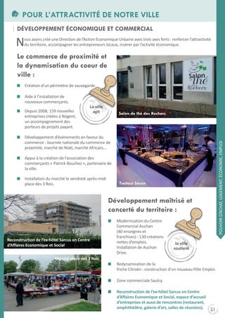 POUR L’ATTRACTIVITÉ DE NOTRE VILLE
DÉVELOPPEMENT ÉCONOMIqUE ET COMMERCIAL

N

ous avons créé une Direction de l’Action Economique Urbaine avec trois axes forts : renforcer l’attractivité
du territoire, accompagner les entrepreneurs locaux, insérer par l’activité économique.

Le commerce de proximité et
la dynamisation du coeur de
ville :
Création d’un périmètre de sauvegarde.
Aide à l’installation de
nouveaux commerçants.
Depuis 2008, 159 nouvelles
entreprises créées à Nogent,
un accompagnement des
porteurs de projets payant.

Salon de thé des Rochers

POUVOIR D’ACHAt, LOGEMENt, ÉCONOMIE, EMPLOI

Développement d’évènements en faveur du
commerce : Journée nationale du commerce de
proximité, marché de Noël, marché Africain,…
Appui à la création de l’association des
commerçants « Patrick Bouchez », partenaire de
la ville.
Installation du marché le vendredi après-midi
place des 3 Rois.

Traiteur Séson

Développement maîtrisé et
concerté du territoire :

Reconstruction de l’ex-hôtel sarcus en Centre
d’affaires Economique et social

Modernisation du Centre
Commercial Auchan
(40 enseignes et
franchises) : 130 créations
nettes d’emplois.
Installation de Auchan
Drive.

Marché place des 3 Rois
Redynamisation de la
friche Citroën : construction d’un nouveau Pôle Emploi.
Zone commerciale Saulcy.
Reconstruction de l’ex-hôtel sarcus en Centre
d’affaires Economique et social, espace d’accueil
d’entreprises et aussi de rencontres (restaurant,
amphithéâtre, galerie d’art, salles de réunions).

21

 
