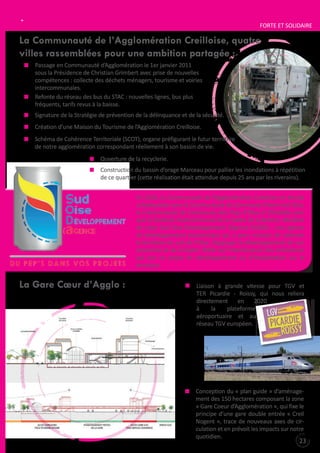 L’INTERCOMMUNALITÉ

FORtE Et SOLIDAIRE

La Communauté de l’Agglomération Creilloise, quatre
villes rassemblées pour une ambition partagée :
Passage en Communauté d’Agglomération le 1er janvier 2011
sous la Présidence de Christian Grimbert avec prise de nouvelles
compétences : collecte des déchets ménagers, tourisme et voiries
intercommunales.
Refonte du réseau des bus du StAC : nouvelles lignes, bus plus
fréquents, tarifs revus à la baisse.
Signature de la Stratégie de prévention de la délinquance et de la sécurité.
Création d’une Maison du tourisme de l’Agglomération Creilloise.
Schéma de Cohérence territoriale (SCOt), organe préfigurant le futur territoire
de notre agglomération correspondant réellement à son bassin de vie.
Ouverture de la recyclerie.
Construction du bassin d’orage Marceau pour pallier les inondations à répétition
de ce quartier (cette réalisation était attendue depuis 25 ans par les riverains).
En 2010, la Communauté de l’Agglomération Creilloise en étroite
collaboration avec la Communauté de Communes Pierre Sud Oise,
la Communauté de Communes des Pays d’Oise et d’Halatte ainsi
que le Syndicat intercommunal de la Vallée de la Brèche, décident
de créer Sud Oise Développement l’Agence (SODA) : une agence
de développement économique qui a pour mission de valoriser
le territoire du sud de l’Oise, d’appuyer le développement de son
économie et de l’emploi. SODA est l’interlocuteur des entreprises
qui ont un projet de développement ou d’implantation sur le
territoire.

La Gare Cœur d’Agglo :

Liaison à grande vitesse pour tGV et
tER Picardie - Roissy, qui nous reliera
directement
en
2020
à
la
plateforme
aéroportuaire et au
réseau tGV européen.

Conception du « plan guide » d’aménagement des 150 hectares composant la zone
« Gare Coeur d’Agglomération », qui fixe le
principe d’une gare double entrée « Creil
Nogent », trace de nouveaux axes de circulation et en prévoit les impacts sur notre
quotidien.

23

 