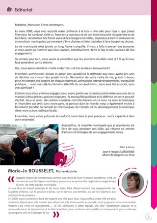 Editorial
Madame, Monsieur, Chers concitoyens,
En mars 2008, vous avez accordé votre confiance à la liste « Une ville pour tous », que j’avais
l’honneur de conduire. Celle-ci, forte de sa jeunesse et de son envie farouche d’apprendre et de
bien faire, rassemblait des forces vives et des énergies nouvelles, disposées à mettre en œuvre les
orientations municipales qui venaient d’être choisies et bien décidées à faire bouger les choses.
La vie municipale n’est jamais un long fleuve tranquille. Il nous a fallu traverser des épreuves
et nous avons su montrer que nous savions, collectivement, tenir le cap et aller au bout de nos
engagements !
Six années plus tard, nous avons la conviction que les premiers résultats sont là ! Et qu’il nous
faut persévérer sur ce chemin.
Oui, nous avons réveillé la « belle endormie » et mis la ville en mouvement !
Proximité, authenticité, écoute et action ont caractérisé la méthode que nous avons pris soin
de décliner sur chacun des projets lancés. Rénovation de votre cadre de vie, grands travaux,
prise en compte des besoins de chaque nogentais, animations intergénérationnelles, tranquillité
publique, … vous avez été les témoins attentifs de ces évolutions ; vous avez été associés, vous
avez participé !
Comme nous nous y étions engagés, nous avons porté une attention particulière au cours de ce
mandat à deux préoccupations majeures : la tranquillité publique et la défense de votre pouvoir
d’achat. Vous le savez, des actions concrètes ont été menées en ce sens. La crise économique
et financière qui sévit dans notre pays, et partout dans le monde, nous a également incités à
fortement prendre en compte les thématiques de l’emploi et du développement économique
dans notre action publique locale.
Ensemble, nous avons préservé et conforté notre bien le plus précieux : notre capacité à bien
vivre ensemble.
Aujourd’hui, la majorité municipale que je représente est
fière de vous proposer son bilan, qui résume six années
d’actions et témoigne de nos engagements tenus.

Bien à vous,
Jean-François DARDENNE
Maire de Nogent-sur-Oise

Marie-Jo ROUSSELET, Maire-Ajointe
Engagée depuis de nombreuses années aux côtés de Jean-François Dardenne, c’est un
honneur et une fierté pour moi d’avoir pu œuvrer au service des nogentais et nogentaises
au sein de cette équipe municipale.
Je suis fière du travail accompli et de notre bilan, fière d’avoir honoré nos engagements sur
la petite enfance, sur le pouvoir d’achat, sur le service aux familles, ou sur les réponses aux
attentes de la jeunesse ….
En 2008, nous souhaitions faire de Nogent une ville pour tous. Aujourd’hui, cette ville est plus
vivante et dynamique, elle devient plus attractive, elle s’est ouverte au monde, et on y apprend le vivre ensemble.
Nogent s’est mise en mouvement….. Je fais confiance à cette équipe, qui allie l’expérience acquise et le
renouvellement, le dynamisme et la détermination, pour continuer et amplifier ce mouvement, pour continuer
à changer la ville et à changer la vie.

3

 