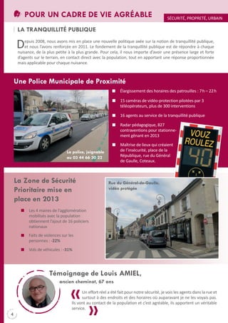 POUR UN CADRE DE VIE AGRÉABLE

SÉCURItÉ, PROPREtÉ, URBAIN

LA TRANqUILLITÉ PUBLIqUE

D

epuis 2008, nous avons mis en place une nouvelle politique axée sur la notion de tranquillité publique,
et nous l’avons renforcée en 2011. Le fondement de la tranquillité publique est de répondre à chaque
nuisance, de la plus petite à la plus grande. Pour cela, il nous importe d’avoir une présence large et forte
d’agents sur le terrain, en contact direct avec la population, tout en apportant une réponse proportionnée
mais applicable pour chaque nuisance.

Une Police Municipale de Proximité
Élargissement des horaires des patrouilles : 7 h – 22 h
15 caméras de vidéo-protection pilotées par 3
téléopérateurs, plus de 300 interventions
16 agents au service de la tranquillité publique
Radar pédagogique, 827
contraventions pour stationnement gênant en 2013
Maîtrise de lieux qui créaient
de l’insécurité, place de la
République, rue du Général
de Gaulle, Coteaux.

La police, joignable
au 03 44 66 30 22

La Zone de Sécurité
Prioritaire mise en
place en 2013

Rue du Général-de-Gaulle,
vidéo protégée

Les 4 maires de l’agglomération
mobilisés avec la population
obtiennent l’ajout de 16 policiers
nationaux
Faits de violences sur les
personnes : -22%
Vols de véhicules : -31%

Témoignage de Louis AMIEL,
ancien cheminot, 67 ans
Un effort réel a été fait pour notre sécurité, je vois les agents dans la rue et
surtout à des endroits et des horaires où auparavant je ne les voyais pas.
Ils vont au contact de la population et c’est agréable, ils apportent un véritable
service.

4

 
