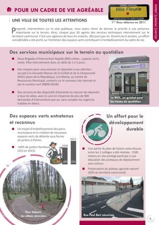 SÉCURItÉ, PROPREtÉ, URBAIN

POUR UN CADRE DE VIE AGRÉABLE
UNE VILLE DE TOUTES LES ATTENTIONS

1ère fleur obtenue en 2011

P

ropreté, interventions sur la voie publique, nous avons choisi de donner la priorité à une présence
importante sur le terrain. Ainsi, chaque jour, 85 agents des services techniques interviennent sur le
territoire communal. C’est une vigilance de tous les instants, 365 jours par an. Durant ces 6 années, un effort
considérable a été porté sur l’entretien des espaces verts contribuant à l’embellissement du cadre de vie.

Des services municipaux sur le terrain au quotidien
Deux Brigades d’Intervention Rapide (BIR) créées : espaces verts,
voirie. Elles interviennent dans un délai de 1 à 5 jours.
Des moyens pour vous écouter et répondre à vos attentes :
accueil à la nouvelle Maison de la Civilité et de la Citoyenneté
(M2C) place de la République, à la Mairie, au Centre de
Ressources Municipal, contacts sur le nouveau site internet et
par le numéro vert 08000 60180.
Des services et des dispositifs d’astreinte en mesure de répondre
à tous les aléas, avec le suivi en moyenne de plus de 900
demandes d’interventions par an, sans compter les urgences
traitées en direct.

Des espaces verts entretenus
et reconnus
Un travail d’embellissement des parcs
municipaux et la création de nouveaux
espaces verts de détente sous forme
de jardins à thème.
+40% de jardins familiaux
(253 en 2013)

Un effort pour le
développement
durable

2013

2008

180

La M2C, un guichet pour
les tracas du quotidien

253

Une partie du plan de liaison voies douces
entre les 2 collèges a été réalisée : 1500
mètres en site protégé participe à une
éducation des pratiques de déplacement
sans voiture.
Préservation du plateau agricole naturel
(30% du territoire communal).

Parc Hébert,
les allées rénovées

Rue Paul Bert sécurisée

5

 