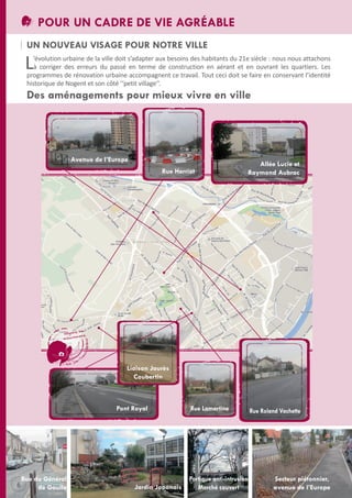 POUR UN CADRE DE VIE AGRÉABLE
UN NOUVEAU VISAGE POUR NOTRE VILLE

L

’évolution urbaine de la ville doit s’adapter aux besoins des habitants du 21e siècle : nous nous attachons
à corriger des erreurs du passé en terme de construction en aérant et en ouvrant les quartiers. Les
programmes de rénovation urbaine accompagnent ce travail. tout ceci doit se faire en conservant l’identité
historique de Nogent et son côté ‘‘petit village’’.

Des aménagements pour mieux vivre en ville

Avenue de l’Europe
Rue Herriot

Allée Lucie et
Raymond Aubrac

Liaison Jaurès
Coubertin

Pont Royal

6

Rue du Général
de Gaulle

Jardin Japonais

Rue Lamartine

Portique anti-intrusion
Marché couvert

Rue Roland Vachette

Secteur piétonnier,
avenue de l’Europe

 