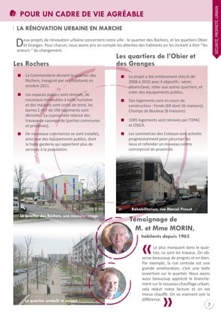 SÉCURItÉ, PROPREtÉ, URBAIN

POUR UN CADRE DE VIE AGRÉABLE
LA RÉNOVATION URBAINE EN MARCHE

D

eux projets de rénovation urbaine concernent notre ville : le quartier des Rochers, et les quartiers Obier
et Granges. Pour chacun, nous avons pris en compte les attentes des habitants en les incitant à être ‘‘les
acteurs ‘‘ du changement.

Les Rochers
La Commanderie devient le quartier des
Rochers, inauguré par ses habitants en
octobre 2011.
Les espaces publics sont rénovés, de
nouveaux immeubles à taille humaine
et des maisons sont sortis de terre, les
barres C et F de 196 logements sont
démolies. La copropriété relance des
travaux de sauvegarde (parties communes
et privatives).
De nouveaux commerces se sont installés,
ainsi que des équipements publics, dont
la halte garderie qui apportent plus de
services à la population.

Les quartiers de l’Obier et
des Granges

Le projet a été entièrement réécrit de
2008 à 2010 avec 4 objectifs : aérer,
désenclaver, relier aux autres quartiers, et
créer des équipements publics.
Des logements sont en cours de
construction : Fonds (69 dont 36 maisons),
Champs de Bouleux (8 maisons).
1085 logements sont rénovés par l’OPAC
et OSICA.
Les commerces des Coteaux sont achetés
progressivement pour sécuriser les
lieux et refonder un nouveau centre
commercial de proximité.

Réhabilitation, rue Marcel Proust
Le quartier des Rochers, une nouvelle image

Témoignage de
M. et Mme MORIN,
habitants depuis 1963

Le quartier embelli et ouvert

Le plus marquant dans le quartier, ce sont les travaux. On observe beaucoup de progrès et en bien.
Par exemple, la rue centrale est une
grande amélioration, c’est une belle
ouverture sur le quartier. Nous avons
aussi beaucoup apprécié le branchement sur le nouveau chauffage urbain,
cela réduit notre facture et on est
mieux chauffé. On va vraiment voir la
différence.

7

 