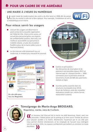 POUR UN CADRE DE VIE AGRÉABLE
UNE MAIRIE à L’HEURE DU NUMÉRIqUE

U

n vaste travail de modernisation des outils a du être lancé en 2008 afin de passer
de l’ère du minitel à celle de la fibre optique. Pour exemple, l’installation du wifi à
la médiathèque et en mairie.

Pour mieux servir les usagers
L’accueil des usagers est désormais le
pivot central de la nouvelle organisation
de l’Hôtel de Ville. Citons entre autres, un
accueil plus personnel grâce aux espaces
de confidentialité (scolaire, état civil), une
meilleure accessibilité aux personnes à
mobilité réduite, un plan de circulation
fluidifié autour de la mairie (allée Lucie et
Raymond Aubrac).
Un accueil spacieux,
ouvert et accessible

Le site internet a été totalement revu et
modernisé, le rendant plus interactif et convivial.

Cantine et périscolaire :
Des démarches de réservation et de
paiement sont possibles depuis 2013 sur
internet avec le « kiosque famille » : 3000
connexions pour la première année de
lancement, et près de 40% des paiements
réalisés en ligne.

Un site utile pour
tous les Nogentais

Journées portes ouvertes dans les
structures municipales (mai 2013),
forum de l’enfance, visite des nouvelles
réalisations (studio son, crèche Carnot,
restauration scolaire).

Témoignage de Marie-Ange BROSSARD,
Nogentaise, mariée, mère de 2 enfants
Le nouveau hall d’accueil de la mairie me plaît beaucoup. Avant, avec une
poussette, il fallait passer par le parking et se faire ouvrir l’entrée de service
pour pouvoir accéder à la mairie. Maintenant, l’ouverture par le sas côté parc
nous permet d’entrer directement, et les employés de l’accueil nous redirigent
vers les services. Enfin, les espaces confidentiels permettent un entretien en toute
discrétion.

8

 