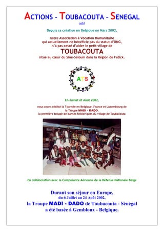 ACTIONS - TOUBACOUTA – SENEGAL
asbl
Depuis sa création en Belgique en Mars 2002,
notre Association à Vocation Humanitaire
qui actuellement ne bénéficie pas du statut d’ONG,
n’a pas cessé d’aider le petit village de
TOUBACOUTA
situé au cœur du Sine-Saloum dans la Région de Fatick.
En Juillet et Août 2002,
nous avons réalisé la Tournée en Belgique, France et Luxembourg de
la Troupe MADI - DADO.
la première troupe de danses folkloriques du village de Toubacouta
En collaboration avec la Composante Aérienne de la Défense Nationale Belge
Durant son séjour en Europe,
du 6 Juillet au 24 Août 2002,
la Troupe MADI - DADO de Toubacouta - Sénégal
a été basée à Gembloux - Belgique.
 