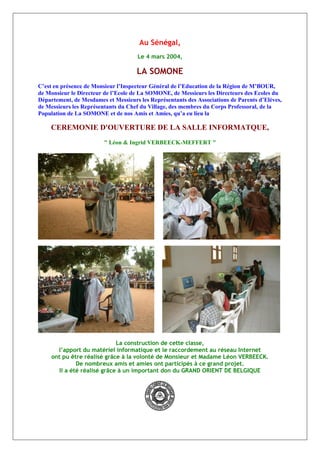 Au Sénégal,
Le 4 mars 2004,
LA SOMONE
C’est en présence de Monsieur l’Inspecteur Général de l’Education de la Région de M’BOUR,
de Monsieur le Directeur de l’Ecole de La SOMONE, de Messieurs les Directeurs des Ecoles du
Département, de Mesdames et Messieurs les Représentants des Associations de Parents d’Elèves,
de Messieurs les Représentants du Chef du Village, des membres du Corps Professoral, de la
Population de La SOMONE et de nos Amis et Amies, qu’a eu lieu la
CEREMONIE D'OUVERTURE DE LA SALLE INFORMATQUE,
" Léon & Ingrid VERBEECK-MEFFERT "
La construction de cette classe,
l’apport du matériel informatique et le raccordement au réseau Internet
ont pu être réalisé grâce à la volonté de Monsieur et Madame Léon VERBEECK.
De nombreux amis et amies ont participés à ce grand projet.
Il a été réalisé grâce à un important don du GRAND ORIENT DE BELGIQUE
 