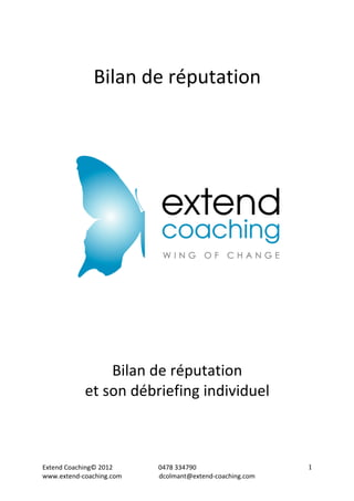 Extend 
Coaching© 
2012 
0478 
334790 
www.extend-­‐coaching.com 
dcolmant@extend-­‐coaching.com 
1 
Bilan 
de 
réputation 
Bilan 
de 
réputation 
et 
son 
débriefing 
individuel 
 