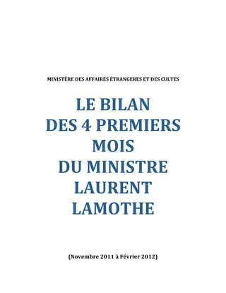  
 
 
 
 
 
 
 
 
    MINISTÈRE DES AFFAIRES ÉTRANGERES ET DES CULTES 
 
 



       LE BILAN                           



    DES 4 PREMIERS 
         MOIS                       



     DU MINISTRE                                      



       LAURENT                                



      LAMOTHE                                     

 
 
 
 
 
           (Novembre 2011 à Février 2012) 
 
 
 
 