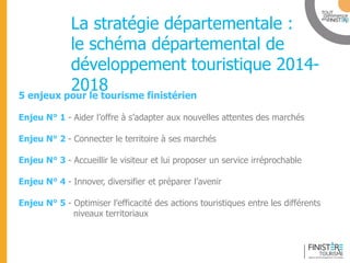 www.finisteretourisme.com 
La stratégie départementale : le schéma départemental de développement touristique 2014- 2018 
5 enjeux pour le tourisme finistérien 
Enjeu N° 1 - Aider l’offre à s’adapter aux nouvelles attentes des marchés 
Enjeu N° 2 - Connecter le territoire à ses marchés 
Enjeu N° 3 - Accueillir le visiteur et lui proposer un service irréprochable 
Enjeu N° 4 - Innover, diversifier et préparer l’avenir 
Enjeu N° 5 - Optimiser l’efficacité des actions touristiques entre les différents niveaux territoriaux  
