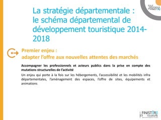 www.finisteretourisme.com 
Accompagner les professionnels et acteurs publics dans la prise en compte des mutations structurelles de l’activité 
Un enjeu qui porte à la fois sur les hébergements, l’accessibilité et les mobilités infra départementales, l’aménagement des espaces, l’offre de sites, équipements et animations 
Premier enjeu : adapter l’offre aux nouvelles attentes des marchés 
Table ronde 
La stratégie départementale : le schéma départemental de développement touristique 2014- 2018 
15  