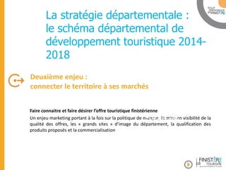 www.finisteretourisme.com 
Faire connaitre et faire désirer l’offre touristique finistérienne Un enjeu marketing portant à la fois sur la politique de marque, la mise en visibilité de la qualité des offres, les « grands sites » d’image du département, la qualification des produits proposés et la commercialisation 
Deuxième enjeu : connecter le territoire à ses marchés 
Table ronde 
La stratégie départementale : le schéma départemental de développement touristique 2014- 2018 
18  