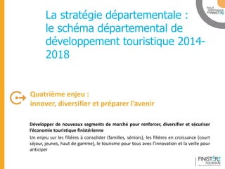 www.finisteretourisme.com 
Développer de nouveaux segments de marché pour renforcer, diversifier et sécuriser l’économie touristique finistérienne 
Un enjeu sur les filières à consolider (familles, séniors), les filières en croissance (court séjour, jeunes, haut de gamme), le tourisme pour tous avec l’innovation et la veille pour anticiper 
Quatrième enjeu : 
innover, diversifier et préparer l’avenir 
Table ronde 
La stratégie départementale : le schéma départemental de développement touristique 2014- 2018  