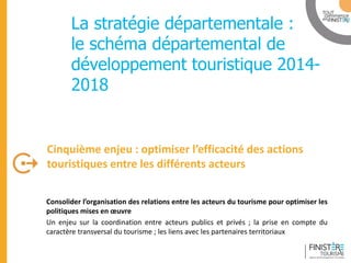 www.finisteretourisme.com 
Consolider l’organisation des relations entre les acteurs du tourisme pour optimiser les politiques mises en oeuvre 
Un enjeu sur la coordination entre acteurs publics et privés ; la prise en compte du caractère transversal du tourisme ; les liens avec les partenaires territoriaux 
Cinquième enjeu : optimiser l’efficacité des actions touristiques entre les différents acteurs 
Table ronde 
La stratégie départementale : le schéma départemental de développement touristique 2014- 2018 