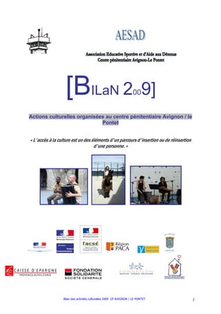[BILaN 2                                        00    9]
Actions culturelles organisées au centre pénitentiaire Avignon / le
                             Pontet


« L'accès à la culture est un des éléments d'un parcours d'insertion ou de réinsertion
                                   d'une personne. »




                 Bilan des activités culturelles 2009 CP AVIGNON / LE PONTET             1
 