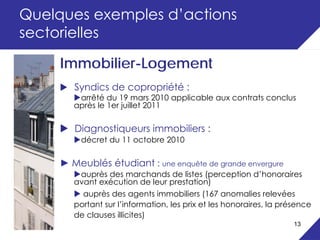 Quelques exemples d’actions
sectorielles

     Immobilier-Logement
        Syndics de copropriété :
         arrêté du 19 mars 2010 applicable aux contrats conclus
        après le 1er juillet 2011

        Diagnostiqueurs immobiliers :
         décret du 11 octobre 2010

     ► Meublés étudiant : une enquête de grande envergure
         auprès des marchands de listes (perception d’honoraires
        avant exécution de leur prestation)
          auprès des agents immobiliers (167 anomalies relevées
        portant sur l’information, les prix et les honoraires, la présence
        de clauses illicites)
                                                                     13
 