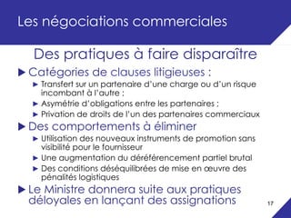 Les négociations commerciales

  Des pratiques à faire disparaître
 Catégories de clauses litigieuses :
  ► Transfert sur un partenaire d’une charge ou d’un risque
    incombant à l’autre ;
  ► Asymétrie d’obligations entre les partenaires ;
  ► Privation de droits de l’un des partenaires commerciaux
 Des comportements à éliminer
  ► Utilisation des nouveaux instruments de promotion sans
    visibilité pour le fournisseur
  ► Une augmentation du déréférencement partiel brutal
  ► Des conditions déséquilibrées de mise en œuvre des
    pénalités logistiques
 Le Ministre donnera suite aux pratiques
 déloyales en lançant des assignations                        17
 