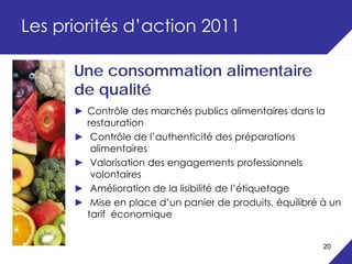 Les priorités d’action 2011

      Une consommation alimentaire
      de qualité
      ► Contrôle des marchés publics alimentaires dans la
        restauration
      ► Contrôle de l’authenticité des préparations
         alimentaires
      ► Valorisation des engagements professionnels
         volontaires
      ► Amélioration de la lisibilité de l’étiquetage
      ► Mise en place d’un panier de produits, équilibré à un
        tarif économique


                                                         20
 