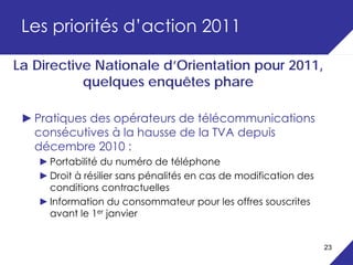 Les priorités d’action 2011

La Directive Nationale d’Orientation pour 2011,
           quelques enquêtes phare

 ► Pratiques des opérateurs de télécommunications
   consécutives à la hausse de la TVA depuis
   décembre 2010 :
   ► Portabilité du numéro de téléphone
   ► Droit à résilier sans pénalités en cas de modification des
     conditions contractuelles
   ► Information du consommateur pour les offres souscrites
     avant le 1er janvier


                                                                  23
 