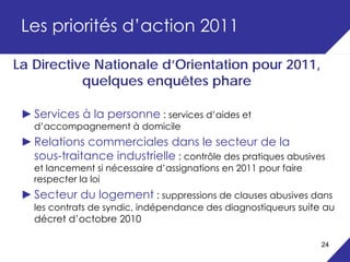 Les priorités d’action 2011

La Directive Nationale d’Orientation pour 2011,
           quelques enquêtes phare

 ► Services à la personne : services d’aides et
   d’accompagnement à domicile
 ► Relations commerciales dans le secteur de la
   sous-traitance industrielle : contrôle des pratiques abusives
   et lancement si nécessaire d’assignations en 2011 pour faire
   respecter la loi
 ► Secteur du logement : suppressions de clauses abusives dans
   les contrats de syndic, indépendance des diagnostiqueurs suite au
   décret d’octobre 2010

                                                                  24
 