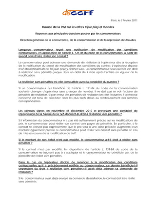 Paris, le 7 février 2011

                   Hausse de la TVA sur les offres triple play et mobiles

             Réponses aux principales questions posées par les consommateurs

 Direction générale de la concurrence, de la consommation et de la répression des fraudes


Lorsqu’un consommateur reçoit une notification de modification des conditions
contractuelles, en application de l’article L. 121-84 du code de la consommation, à partir de
quand peut-il faire résilier son contrat ?

Le consommateur peut adresser une demande de résiliation à l’opérateur dès la réception
de la notification du projet de modification des conditions du contrat. L’opérateur dispose
d’un délai maximum de 10 jours pour y donner suite. Le consommateur peut exercer son droit
à résiliation sans pénalités jusque dans un délai de 4 mois après l’entrée en vigueur de la
modification.

La résiliation sans pénalités est-elle compatible avec la portabilité du numéro ?

Si un consommateur qui bénéficie de l’article L. 121-84 du code de la consommation
souhaite changer d’opérateur sans changer de numéro, il ne doit pas se voir facturer de
pénalités de résiliation. Si par erreur des pénalités de résiliation ont été facturées, l’opérateur
concerné est tenu de procéder dans les plus brefs délais au remboursement des sommes
correspondantes.


Les contrats signés en novembre et décembre 2010 et prévoyant une possibilité de
répercussion de la hausse de la TVA donnent-ils droit à résiliation sans pénalités ?

Si l’information du consommateur n’a pas été suffisamment précise sur les modifications de
prix, le consommateur peut résilier son contrat sans payer de pénalités. En particulier, si le
contrat ne prévoit pas expressément que le prix sera à une date précisée augmenté d’un
montant également précisé, le consommateur peut résilier son contrat sans pénalité en cas
de mise en œuvre de la modification de tarif.

Si le montant de son forfait n’est pas modifié, le consommateur a-t-il droit à résilier sans
pénalités ?

Si le contrat n’est pas modifié, les dispositions de l’article L. 121-84 du code de la
consommation ne trouvent pas à s’appliquer et le consommateur ne bénéficie pas de la
possibilité de résilier sans pénalités.

Dans le cas où l’opérateur décide de renoncer à la modification des conditions
contractuelles qu’il a précédemment notifiée au consommateur, ce dernier bénéficie-t-il
cependant du droit à résiliation sans pénalités s’il avait déjà adressé sa demande de
résiliation ?

Si le consommateur avait déjà envoyé sa demande de résiliation, le contrat doit être résilié
sans pénalités.
 