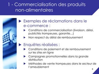 1 - Commercialisation des produits
    non-alimentaires

      Exemples de réclamations dans le
      e-commerce :
         Conditions de commercialisation (livraison, délai,
         publicités trompeuses, garantie…)
         Non respect du délai de remboursement

      Enquêtes réalisées :
         Conditions de paiement et de remboursement
         sur les sites en ligne
         Campagnes promotionnelles dans la grande
         distribution
         Méthodes de vente trompeuses dans le secteur de
         l’ameublement
                                                         8
 