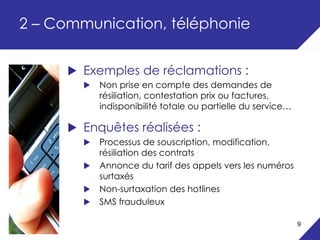 2 – Communication, téléphonie


        Exemples de réclamations :
          Non prise en compte des demandes de
          résiliation, contestation prix ou factures,
          indisponibilité totale ou partielle du service…

        Enquêtes réalisées :
          Processus de souscription, modification,
          résiliation des contrats
          Annonce du tarif des appels vers les numéros
          surtaxés
          Non-surtaxation des hotlines
          SMS frauduleux

                                                            9
 