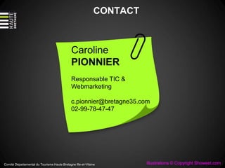 CONTACT
Caroline
PIONNIER
Responsable TIC &
Webmarketing
c.pionnier@bretagne35.com
02-99-78-47-47
Comité Départemental du Tourisme Haute Bretagne Ille-et-Vilaine Illustrations © Copyright Showeet.com
 