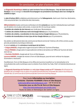 Diagnostic Numérique - Terre et Côte Basques - 31/12/2011
22
En conclusion, un plan d’actions 2012
Le Diagnostic Numérique réalisé sur notre territoire Terre et Côte Basques – Pays de Saint-Jean-de-Luz –
Hendaye a mis en exergue la nécessité d’accompagner nos prestataires touristiques dans leur stratégie de
visibilité en ligne.
Le plan d’actions 2012 se déploiera prioritairement sur les hébergements. Après avoir choisi leur destination,
c’est une priorité dans les recherches des internautes.
200 prestataires toutes communes confondues ont été contactés par courrier individualisé pour participer
aux 24 ateliers mis en place cette année, à raison de 10 à 15 inscrits par atelier :
• 8 ateliers de création de site Internet avec Jimdo pour 38 prestataires,
• 2 ateliers de création d’adresses mail et de Google Adresse pour 25 prestataires,
• 8 ateliers de création, revendication et mise à jour de leur Google Adresse pour 95 prestataires,
• 6 ateliers de revendication et mise à jour de leur Google Adresse pour 91 prestataires.
Ces ateliers se dérouleront dans des communes du littoral comme de l’intérieur afin d’être animés au plus
près des prestataires touristiques intéressés.
Ils seront animés par les animateurs numériques de territoire :
• Grégory BASCOU, chargé web et agent d’accueil à l’Office de Tourisme d’Hendaye,
• Bruno PINAQUI, chargé web et responsable de la Grillerie de Sardines de l’Office de Tourisme de Saint-
Jean-de-Luz,
• Charlotte FOURNIER, chargé web de Terre et Côte Basques.
Laurence HARISPE, chargée de mission à Terre et Côte Basques, pourrait venir renforcer les équipes
d’animation si nécessaire.
Parallèlement, Terre et Côte Basques et les offices de tourisme travaillent sur la rationalisation et la
mutualisation des outils numériques avec la création d’une chaîne You Tube, Flick’r et Calaméo (brochures en
ligne).
Le Diagnostic Numérique de Territoire sera mis à jour chaque année au 4ème trimestre afin d’évaluer les
bénéfices de la stratégie mise en place et la professionnalisation de l’ensemble des acteurs touristiques à
l’échelle des 12 communes de la Communauté des Communes Sud Pays Basque.
Pour toute information ou inscription :
Contactez Charlotte FOURNIER à Terre et Côte Basques
webmaster@terreetcotebasques.com – 09 70 20 02 66
Connectez-vous au site Pro de Terre et Côte Basques
http://terreetcotebasques-pro.jimdo.com/
Toutes les dates et thématiques des ateliers en ligne.
 