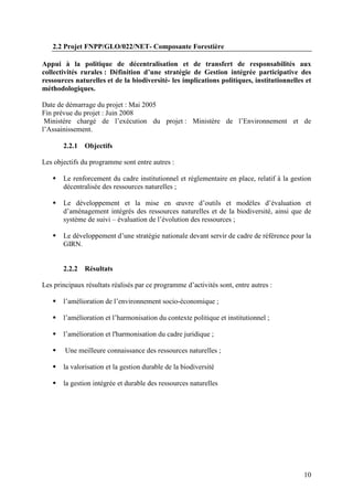 10
2.2 Projet FNPP/GLO/022/NET- Composante Forestière
Appui à la politique de décentralisation et de transfert de responsabilités aux
collectivités rurales : Définition d’une stratégie de Gestion intégrée participative des
ressources naturelles et de la biodiversité- les implications politiques, institutionnelles et
méthodologiques.
Date de démarrage du projet : Mai 2005
Fin prévue du projet : Juin 2008
Ministère chargé de l’exécution du projet : Ministère de l’Environnement et de
l’Assainissement.
2.2.1 Objectifs
Les objectifs du programme sont entre autres :
Le renforcement du cadre institutionnel et réglementaire en place, relatif à la gestion
décentralisée des ressources naturelles ;
Le développement et la mise en œuvre d’outils et modèles d’évaluation et
d’aménagement intégrés des ressources naturelles et de la biodiversité, ainsi que de
système de suivi – évaluation de l’évolution des ressources ;
Le développement d’une stratégie nationale devant servir de cadre de référence pour la
GIRN.
2.2.2 Résultats
Les principaux résultats réalisés par ce programme d’activités sont, entre autres :
l’amélioration de l’environnement socio-économique ;
l’amélioration et l’harmonisation du contexte politique et institutionnel ;
l’amélioration et l'harmonisation du cadre juridique ;
Une meilleure connaissance des ressources naturelles ;
la valorisation et la gestion durable de la biodiversité
la gestion intégrée et durable des ressources naturelles
 