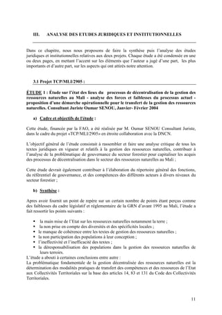 11
III. ANALYSE DES ETUDES JURIDIQUES ET INSTITUTIONNELLES
Dans ce chapitre, nous nous proposons de faire la synthèse puis l’analyse des études
juridiques et institutionnelles relatives aux deux projets. Chaque étude a été condensée en une
ou deux pages, en mettant l’accent sur les éléments que l’auteur a jugé d’une part, les plus
importants et d’autre part, sur les aspects qui ont attirés notre attention.
3.1 Projet TCP/MLI/2905 :
ÉTUDE 1 : Étude sur l’état des lieux du processus de décentralisation de la gestion des
ressources naturelles au Mali - analyse des forces et faiblesses du processus actuel -
proposition d’une démarche opérationnelle pour le transfert de la gestion des ressources
naturelles. Consultant Juriste Oumar SENOU, Janvier- Février 2004
a) Cadre et objectifs de l'étude :
Cette étude, financée par la FAO, a été réalisée par M. Oumar SENOU Consultant Juriste,
dans le cadre du projet «TCP/MLI/2905» en étroite collaboration avec la DNCN.
L’objectif général de l’étude consistait à rassembler et faire une analyse critique de tous les
textes juridiques en vigueur et relatifs à la gestion des ressources naturelles, contribuer à
l’analyse de la problématique de gouvernance du secteur forestier pour capitaliser les acquis
des processus de décentralisation dans le secteur des ressources naturelles au Mali ;
Cette étude devrait également contribuer à l’élaboration du répertoire général des fonctions,
du référentiel de gouvernance, et des compétences des différents acteurs à divers niveaux du
secteur forestier ;
b) Synthèse :
Apres avoir fournit un point de repère sur un certain nombre de points étant perçus comme
des faiblesses du cadre législatif et réglementaire de la GRN d’avant 1995 au Mali, l’étude a
fait ressortir les points suivants :
la main mise de l’Etat sur les ressources naturelles notamment la terre ;
la non prise en compte des diversités et des spécificités locales ;
le manque de cohérence entre les textes de gestion des ressources naturelles ;
la non participation des populations à leur conception ;
l’ineffectivité et l’inefficacité des textes ;
la déresponsabilisation des populations dans la gestion des ressources naturelles de
leurs terroirs.
L’étude a abouti à certaines conclusions entre autre :
La problématique fondamentale de la gestion décentralisée des ressources naturelles est la
détermination des modalités pratiques de transfert des compétences et des ressources de l’Etat
aux Collectivités Territoriales sur la base des articles 14, 83 et 131 du Code des Collectivités
Territoriales.
 