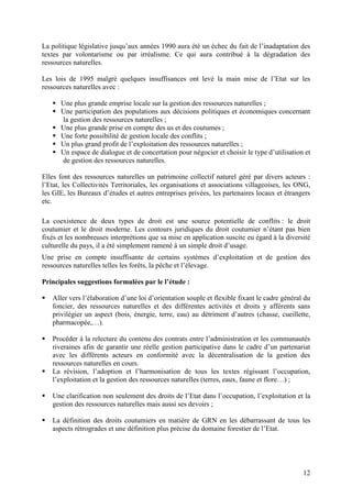 12
La politique législative jusqu’aux années 1990 aura été un échec du fait de l’inadaptation des
textes par volontarisme ou par irréalisme. Ce qui aura contribué à la dégradation des
ressources naturelles.
Les lois de 1995 malgré quelques insuffisances ont levé la main mise de l’Etat sur les
ressources naturelles avec :
Une plus grande emprise locale sur la gestion des ressources naturelles ;
Une participation des populations aux décisions politiques et économiques concernant
la gestion des ressources naturelles ;
Une plus grande prise en compte des us et des coutumes ;
Une forte possibilité de gestion locale des conflits ;
Un plus grand profit de l’exploitation des ressources naturelles ;
Un espace de dialogue et de concertation pour négocier et choisir le type d’utilisation et
de gestion des ressources naturelles.
Elles font des ressources naturelles un patrimoine collectif naturel géré par divers acteurs :
l’Etat, les Collectivités Territoriales, les organisations et associations villageoises, les ONG,
les GIE, les Bureaux d’études et autres entreprises privées, les partenaires locaux et étrangers
etc.
La coexistence de deux types de droit est une source potentielle de conflits : le droit
coutumier et le droit moderne. Les contours juridiques du droit coutumier n’étant pas bien
fixés et les nombreuses interprétions que sa mise en application suscite eu égard à la diversité
culturelle du pays, il a été simplement ramené à un simple droit d’usage.
Une prise en compte insuffisante de certains systèmes d’exploitation et de gestion des
ressources naturelles telles les forêts, la pêche et l’élevage.
Principales suggestions formulées par le l’étude :
Aller vers l’élaboration d’une loi d’orientation souple et flexible fixant le cadre général du
foncier, des ressources naturelles et des différentes activités et droits y afférents sans
privilégier un aspect (bois, énergie, terre, eau) au détriment d’autres (chasse, cueillette,
pharmacopée,…).
Procéder à la relecture du contenu des contrats entre l’administration et les communautés
riveraines afin de garantir une réelle gestion participative dans le cadre d’un partenariat
avec les différents acteurs en conformité avec la décentralisation de la gestion des
ressources naturelles en cours.
La révision, l’adoption et l’harmonisation de tous les textes régissant l’occupation,
l’exploitation et la gestion des ressources naturelles (terres, eaux, faune et flore…) ;
Une clarification non seulement des droits de l’Etat dans l’occupation, l’exploitation et la
gestion des ressources naturelles mais aussi ses devoirs ;
La définition des droits coutumiers en matière de GRN en les débarrassant de tous les
aspects rétrogrades et une définition plus précise du domaine forestier de l’Etat.
 