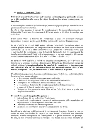 13
c) Analyse et résultat de l’étude :
Cette étude a le mérite d’exprimer clairement un sentiment partagé par tous les acteurs
de la décentralisation, elle a aussi investigué des dimensions et des comportements en
évolution.
L’auteur analyse d’emblée la posture théorique, méthodologique et pratique du transfert de la
gestion des ressources naturelles.
En effet le retard qu’accuse le transfert des compétences crée des incompréhensions entre les
Collectivités Territoriales, les structures de l’Etat et retarde le décollage économique des
collectivités.
L’Etat aurait retardé le transfert des compétences à cause des nombreux avantages
économiques et sociaux que les agents de l’Etat croient perdre au terme de ce processus.
La loi n°95-034 du 12 avril 1995 portant code des Collectivités Territoriales prévoit un
transfert progressif et modulé des compétences et des ressources en faveur des Collectivités
Territoriales. La loi sur la libre administration des Collectivités Territoriales dispose que
« tout transfert de compétences à une Collectivité Territoriale doit être accompagné du
transfert concomitant par l’Etat à celle-ci des ressources et moyens nécessaires à l’exercice
normal de ces compétences (article 4 de la loi n° 93-008 du 11 février 1993).
En dépit des efforts déployés, il ressort des rencontres et concertations, que le processus de
transfert sur le terrain est confronté à de nombreuses difficultés qui démontrent un manque de
volonté politique. L’opérationnalisation du transfert des compétences et des ressources
aux collectivités afin qu’elles puissent envisager leur autonomie semble relever d’une
volonté politique de l’Etat, de ses institutions et de ses structures de gestion.
L'Etat transfère des pouvoirs et des responsabilités aux seules Collectivités conformément à la
loi, et selon les principes suivants :
la détermination préalable des compétences transférables ;
le transfert se fait uniquement de l’Etat aux Collectivités Territoriales ;
l’intangibilité des compétences de souveraineté de l’Etat ;
la concomitance du transfert des compétences et du transfert des ressources ;
la progressivité dans le transfert des compétences ;
l’instauration d’un partenariat entre l’Etat et les Collectivités dans la gestion des
compétences transférées.
Ce transfert nécessite des préalables qui sont :
Le transfert est fait aux collectivités Territoriales ;
Le transfert de compétences ne concerne ni les communautés, ni les associations, ni
les groupements et autres organisations de la société civile ;
La matière transférable est déterminée par la loi ;
Les détails des compétences transférées sont déterminés par décret.
Par ailleurs la principale problématique de la coexistence de deux types de droit se pose en
termes de droit d'occupation de l'espace, de droit d'usage, d’utilisation des ressources
naturelles, de leurs conséquences sur l'aménagement et la gestion rationnelle des pâturages.
En effet, le droit coutumier constitue la principale voie d’accès aux ressources naturelles en
 