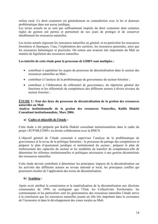 14
milieu rural. Ce droit coutumier est généralement en contradiction avec la loi et demeure
problématique dans son assise juridique.
Les textes actuels ne se sont pas suffisamment inspirés du droit coutumier dont certaines
règles de gestion ont permis et permettent de nos jours de protéger et de conserver
durablement les ressources naturelles.
Les textes actuels régissent les ressources naturelles en général, et en particulier les ressources
forestières et fauniques, l’eau, l’exploitation des carrières, les ressources pastorales, ainsi que
les ressources halieutiques et piscicoles. On notera une avancée très importante du Mali en
matière de législation des ressources naturelles.
Les intérêts de cette étude pour le processus de GDRN sont multiples :
• contribuer à capitaliser les acquis du processus de décentralisation dans le secteur des
ressources naturelles au Mali ;
• contribuer à l’analyse de la problématique de gouvernance du secteur forestier ;
• contribuer à l’élaboration du référentiel de gouvernance, du répertoire général des
fonctions et les référentiels de compétences des différents acteurs à divers niveaux du
secteur forestier ;
ÉTUDE 2 : Etat des lieux du processus de décentralisation de la gestion des ressources
naturelles au Mali
Analyse institutionnelle de la gestion des ressources Naturelles, Kalifa Diakité
Consultant institutionnaliste, Mars 2004.
a) Cadre et objectifs de l'étude :
Cette étude a été préparée par Kalifa Diakité consultant institutionnaliste dans le cadre du
projet «TCP/MLI/2905» en étroite collaboration avec la DNCN.
L’objectif général de l’étude consistait à superviser l’analyse de la problématique de
gouvernance et la revue de la politique forestière ; le processus de partage des compétences et
préparer le plan d’ajustement juridique et institutionnel du secteur ; préparer le plan de
renforcement des capacités du secteur et les modalités de transfert de compétences afin de
déterminer les réformes institutionnelles et politiques nécessaires à une gestion décentralisée
des ressources naturelles.
Cette étude devrait contribuée à déterminer les principaux impacts de la décentralisation sur
les activités des différents acteurs au niveau national et local, les principaux conflits qui
pourraient résulter de l’application des textes de décentralisation.
b) Synthèse :
Après avoir attribué la consécration et la matérialisation de la décentralisation aux élections
communales de 1999, en soulignant que l’Etat, les Collectivités Territoriales, les
communautés et les particuliers sont les gestionnaires des ressources naturelles l’étude arrive
à la conclusion que les ressources naturelles jouent un rôle très important dans la croissance
de l’économie et dans le développement des zones rurales au Mali.
 