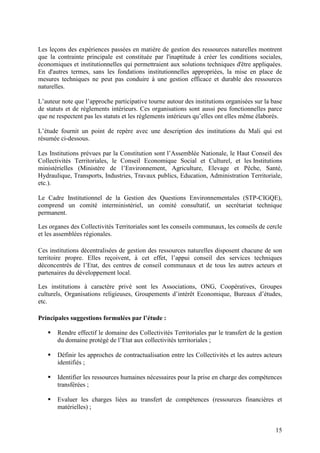 15
Les leçons des expériences passées en matière de gestion des ressources naturelles montrent
que la contrainte principale est constituée par l'inaptitude à créer les conditions sociales,
économiques et institutionnelles qui permettraient aux solutions techniques d'être appliquées.
En d'autres termes, sans les fondations institutionnelles appropriées, la mise en place de
mesures techniques ne peut pas conduire à une gestion efficace et durable des ressources
naturelles.
L’auteur note que l’approche participative tourne autour des institutions organisées sur la base
de statuts et de règlements intérieurs. Ces organisations sont aussi peu fonctionnelles parce
que ne respectent pas les statuts et les règlements intérieurs qu’elles ont elles même élaborés.
L’étude fournit un point de repère avec une description des institutions du Mali qui est
résumée ci-dessous.
Les Institutions prévues par la Constitution sont l’Assemblée Nationale, le Haut Conseil des
Collectivités Territoriales, le Conseil Economique Social et Culturel, et les Institutions
ministérielles (Ministère de l’Environnement, Agriculture, Elevage et Pêche, Santé,
Hydraulique, Transports, Industries, Travaux publics, Education, Administration Territoriale,
etc.).
Le Cadre Institutionnel de la Gestion des Questions Environnementales (STP-CIGQE),
comprend un comité interministériel, un comité consultatif, un secrétariat technique
permanent.
Les organes des Collectivités Territoriales sont les conseils communaux, les conseils de cercle
et les assemblées régionales.
Ces institutions décentralisées de gestion des ressources naturelles disposent chacune de son
territoire propre. Elles reçoivent, à cet effet, l’appui conseil des services techniques
déconcentrés de l’Etat, des centres de conseil communaux et de tous les autres acteurs et
partenaires du développement local.
Les institutions à caractère privé sont les Associations, ONG, Coopératives, Groupes
culturels, Organisations religieuses, Groupements d’intérêt Economique, Bureaux d’études,
etc.
Principales suggestions formulées par l’étude :
Rendre effectif le domaine des Collectivités Territoriales par le transfert de la gestion
du domaine protégé de l’Etat aux collectivités territoriales ;
Définir les approches de contractualisation entre les Collectivités et les autres acteurs
identifiés ;
Identifier les ressources humaines nécessaires pour la prise en charge des compétences
transférées ;
Evaluer les charges liées au transfert de compétences (ressources financières et
matérielles) ;
 
