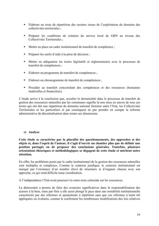 16
Elaborer un texte de répartition des recettes issues de l’exploitation du domaine des
collectivités territoriales ;
Préparer les conditions de création du service local de GRN au niveau des
Collectivités Territoriales ;
Mettre en place un cadre institutionnel de transfert de compétence ;
Préparer les outils d’aide à la prise de décision ;
Mettre en adéquation les textes législatifs et réglementaires avec le processus de
transfert de compétences ;
Elaborer un programme de transfert de compétences ;
Elaborer un chronogramme de transfert de compétences ;
Procéder au transfert concomitant des compétences et des ressources (humaines
matérielles et financières).
L’étude arrive à la conclusion que, occulter la domanialité dans le processus de transfert de
gestion des ressources naturelles par les communes signifie la non mise en œuvre de tous ces
textes qui ont fait une répartition du domaine national forestier entre l’Etat, les Collectivités
Territoriales et les particuliers et par conséquent ne pas prendre en compte la reforme
administrative de décentralisation dans toutes ses dimensions.
c) Analyse
Cette étude se caractérise par la pluralité des questionnements, des approches et des
objets et, dans l’esprit de l’auteur, il s’agit d’ouvrir un chantier plus que de définir une
position partagée ou de proposer des conclusions générales. Toutefois, plusieurs
orientations théoriques et méthodologiques se dégagent de cette étude et méritent notre
attention.
En effet, les problèmes posés par le cadre institutionnel de la gestion des ressources naturelles
sont multiples et complexes. Comme le contexte juridique, le contexte institutionnel est
marqué par l’existence d’un nombre élevé de structures et d’organes chacun avec son
approche, ce qui rend difficile toute coordination.
A l’indépendance l’Etat avait poursuivi la main mise coloniale sur les ressources.
La démocratie a permis de faire des avancées significatives dans la responsabilisation des
acteurs à la base, mais par finir a elle aussi plongé le pays dans une instabilité institutionnelle
caractérisée par des réformes et ajustements à répétition sans que ces réformes n’aient été
appliquées ou évaluées, comme le confirment les nombreuses modifications des lois relatives
 