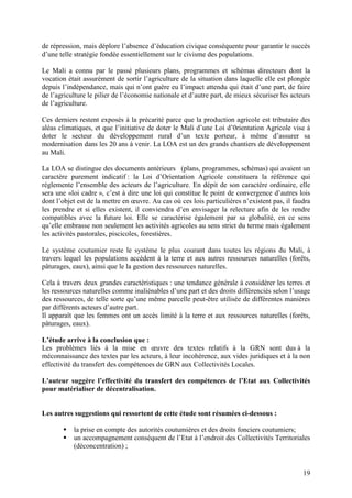 19
de répression, mais déplore l’absence d’éducation civique conséquente pour garantir le succès
d’une telle stratégie fondée essentiellement sur le civisme des populations.
Le Mali a connu par le passé plusieurs plans, programmes et schémas directeurs dont la
vocation était assurément de sortir l’agriculture de la situation dans laquelle elle est plongée
depuis l’indépendance, mais qui n’ont guère eu l’impact attendu qui était d’une part, de faire
de l’agriculture le pilier de l’économie nationale et d’autre part, de mieux sécuriser les acteurs
de l’agriculture.
Ces derniers restent exposés à la précarité parce que la production agricole est tributaire des
aléas climatiques, et que l’initiative de doter le Mali d’une Loi d’0rientation Agricole vise à
doter le secteur du développement rural d’un texte porteur, à même d’assurer sa
modernisation dans les 20 ans à venir. La LOA est un des grands chantiers de développement
au Mali.
La LOA se distingue des documents antérieurs (plans, programmes, schémas) qui avaient un
caractère purement indicatif : la Loi d’Orientation Agricole constituera la référence qui
réglemente l’ensemble des acteurs de l’agriculture. En dépit de son caractère ordinaire, elle
sera une «loi cadre », c’est à dire une loi qui constitue le point de convergence d’autres lois
dont l’objet est de la mettre en œuvre. Au cas où ces lois particulières n’existent pas, il faudra
les prendre et si elles existent, il conviendra d’en envisager la relecture afin de les rendre
compatibles avec la future loi. Elle se caractérise également par sa globalité, en ce sens
qu’elle embrasse non seulement les activités agricoles au sens strict du terme mais également
les activités pastorales, piscicoles, forestières.
Le système coutumier reste le système le plus courant dans toutes les régions du Mali, à
travers lequel les populations accèdent à la terre et aux autres ressources naturelles (forêts,
pâturages, eaux), ainsi que le la gestion des ressources naturelles.
Cela à travers deux grandes caractéristiques : une tendance générale à considérer les terres et
les ressources naturelles comme inaliénables d’une part et des droits différenciés selon l’usage
des ressources, de telle sorte qu’une même parcelle peut-être utilisée de différentes manières
par différents acteurs d’autre part.
Il apparaît que les femmes ont un accès limité à la terre et aux ressources naturelles (forêts,
pâturages, eaux).
L’étude arrive à la conclusion que :
Les problèmes liés à la mise en œuvre des textes relatifs à la GRN sont dus à la
méconnaissance des textes par les acteurs, à leur incohérence, aux vides juridiques et à la non
effectivité du transfert des compétences de GRN aux Collectivités Locales.
L'auteur suggère l’effectivité du transfert des compétences de l’Etat aux Collectivités
pour matérialiser de décentralisation.
Les autres suggestions qui ressortent de cette étude sont résumées ci-dessous :
la prise en compte des autorités coutumières et des droits fonciers coutumiers;
un accompagnement conséquent de l’Etat à l’endroit des Collectivités Territoriales
(déconcentration) ;
 