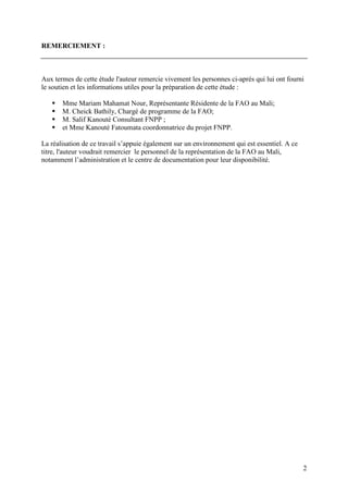 2
REMERCIEMENT :
Aux termes de cette étude l'auteur remercie vivement les personnes ci-après qui lui ont fourni
le soutien et les informations utiles pour la préparation de cette étude :
Mme Mariam Mahamat Nour, Représentante Résidente de la FAO au Mali;
M. Cheick Bathily, Chargé de programme de la FAO;
M. Salif Kanouté Consultant FNPP ;
et Mme Kanouté Fatoumata coordonnatrice du projet FNPP.
La réalisation de ce travail s’appuie également sur un environnement qui est essentiel. A ce
titre, l'auteur voudrait remercier le personnel de la représentation de la FAO au Mali,
notamment l’administration et le centre de documentation pour leur disponibilité.
 