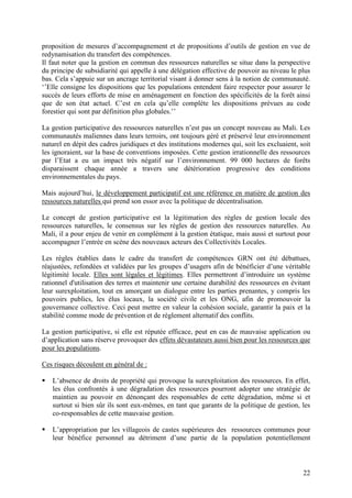 22
proposition de mesures d’accompagnement et de propositions d’outils de gestion en vue de
redynamisation du transfert des compétences.
Il faut noter que la gestion en commun des ressources naturelles se situe dans la perspective
du principe de subsidiarité qui appelle à une délégation effective de pouvoir au niveau le plus
bas. Cela s’appuie sur un ancrage territorial visant à donner sens à la notion de communauté.
‘’Elle consigne les dispositions que les populations entendent faire respecter pour assurer le
succès de leurs efforts de mise en aménagement en fonction des spécificités de la forêt ainsi
que de son état actuel. C’est en cela qu’elle complète les dispositions prévues au code
forestier qui sont par définition plus globales.’’
La gestion participative des ressources naturelles n’est pas un concept nouveau au Mali. Les
communautés maliennes dans leurs terroirs, ont toujours géré et préservé leur environnement
naturel en dépit des cadres juridiques et des institutions modernes qui, soit les excluaient, soit
les ignoraient, sur la base de conventions imposées. Cette gestion irrationnelle des ressources
par l’Etat a eu un impact très négatif sur l’environnement. 99 000 hectares de forêts
disparaissent chaque année a travers une détérioration progressive des conditions
environnementales du pays.
Mais aujourd’hui, le développement participatif est une référence en matière de gestion des
ressources naturelles qui prend son essor avec la politique de décentralisation.
Le concept de gestion participative est la légitimation des règles de gestion locale des
ressources naturelles, le consensus sur les règles de gestion des ressources naturelles. Au
Mali, il a pour enjeu de venir en complément à la gestion étatique, mais aussi et surtout pour
accompagner l’entrée en scène des nouveaux acteurs des Collectivités Locales.
Les règles établies dans le cadre du transfert de compétences GRN ont été débattues,
réajustées, refondées et validées par les groupes d’usagers afin de bénéficier d’une véritable
légitimité locale. Elles sont légales et légitimes. Elles permettront d’introduire un système
rationnel d'utilisation des terres et maintenir une certaine durabilité des ressources en évitant
leur surexploitation, tout en amorçant un dialogue entre les parties prenantes, y compris les
pouvoirs publics, les élus locaux, la société civile et les ONG, afin de promouvoir la
gouvernance collective. Ceci peut mettre en valeur la cohésion sociale, garantir la paix et la
stabilité comme mode de prévention et de règlement alternatif des conflits.
La gestion participative, si elle est réputée efficace, peut en cas de mauvaise application ou
d’application sans réserve provoquer des effets dévastateurs aussi bien pour les ressources que
pour les populations.
Ces risques découlent en général de :
L’absence de droits de propriété qui provoque la surexploitation des ressources. En effet,
les élus confrontés à une dégradation des ressources pourront adopter une stratégie de
maintien au pouvoir en dénonçant des responsables de cette dégradation, même si et
surtout si bien sûr ils sont eux-mêmes, en tant que garants de la politique de gestion, les
co-responsables de cette mauvaise gestion.
L’appropriation par les villageois de castes supérieures des ressources communes pour
leur bénéfice personnel au détriment d’une partie de la population potentiellement
 