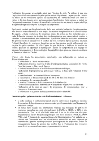 24
l’utilisation des engrais et pesticides ainsi que l’érosion des sols. Par ailleurs il que note
l’agriculture itinérante constitue le principal facteur de dégradation. La pratique des cultures
sur brûlis, et du nomadisme agricole est responsable de l’appauvrissement des terres de
culture et de .leur abandon après quelques années d’exploitation. Cette pratique se traduit par
l’augmentation continue des superficies cultivées qui restent de nos jours le moyen privilégié
d’augmenter la production pour la plus part des exploitants.
Après avoir constaté que l’exploitation des forêts pour satisfaire les besoins énergétiques et de
bois d’œuvre reste confrontée au non respect des normes d’exploitation et au contrôle désuet
des agents. L’étude conclut que les structures rurales de gestion du bois installées dans le
cadre de la mise en œuvre de stratégie énergie domestique ne sont pas arrivées à corriger la
situation. Elles ont été créées pour rationaliser l’exploitation forestière à travers l’intervention
des professionnels du secteur bois et charbon de bois. Toutefois depuis leur mise en place,
l’objectif d’exploiter les ressources forestières sur une base durable semble s’éloigner de plus
en plus des préoccupations. En effet l’appât du gain facile et la faiblesse du système du
contrôle poussent ces opérateurs à mettre plutôt l’accent sur l’exploitation, et à négliger les
travaux d’aménagement et de reconstitution du capital forestier, alors que ceux-ci constituent
le fondement même de l’action.
D’après cette étude, les compétences transférables aux collectivités en matière de
décentralisation sont :
- la surveillance et l’accès aux ressources
- l’élaboration et la mise en œuvre de plan d’aménagement et de restauration des Forêts,
Parcs Nationaux et Réserves de Faunes
- la collecte la centralisation et la diffusion des données statistiques,
- l’élaboration de programme de gestion des Forêts de la faune et l’évaluation de leur
impact
- la coordination de l’action des différents intervenants
- le classement et le déclassement des F des PN et RF dans leur domaine
- la restauration des paysages dégradés
- le suivi de l’évolution et de la conservation de la biodiversité
- l’identification des besoins de formation et la recherche moyen pour les satisfaire
- l’élaboration et la mise en œuvre de programme de communication pour le
changement de comportement
- la constitution et la gestion de la documentation relative à la GRN
Les autres points qui ressortent de cette étude sont résumés ci-dessous.
le cadre juridique et institutionnel actuel, analysé au travers de la politique nationale
de protection de l’environnement, comporte des incohérences et des insuffisances qu’il
importe de corriger.
En milieu rural l’accès aux informations relatives aux politiques de gestion des
ressources naturelles que sont principalement, la PNPE, le SDDR, la PFN et plus
récemment la LOA, a été très limité sinon nul. Il en est de même des principaux
programmes au travers desquels ces politiques sont mises en œuvre PNIR, PASAOP,
PAR…etc). A l’opposé des autres politiques, la Décentralisation s’est traduite par la
création des Communes avec les infrastructures nécessaires et leurs organes qui
commencent à prendre en charge certaines préoccupations des populations. Parmi ces
préoccupations figure la gestion des conflits liés à l’utilisation des ressources
naturelles et notamment les ressources pastorales et forestières.
 