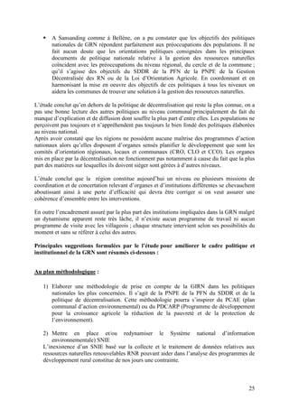 25
A Sansanding comme à Bellène, on a pu constater que les objectifs des politiques
nationales de GRN répondent parfaitement aux préoccupations des populations. Il ne
fait aucun doute que les orientations politiques consignées dans les principaux
documents de politique nationale relative à la gestion des ressources naturelles
coïncident avec les préoccupations du niveau régional, du cercle et de la commune ;
qu’il s’agisse des objectifs du SDDR de la PFN de la PNPE de la Gestion
Décentralisée des RN ou de la Loi d’Orientation Agricole. En coordonnant et en
harmonisant la mise en oeuvre des objectifs de ces politiques à tous les niveaux on
aidera les communes de trouver une solution à la gestion des ressources naturelles.
L’étude conclut qu’en dehors de la politique de décentralisation qui reste la plus connue, on a
pas une bonne lecture des autres politiques au niveau communal principalement du fait du
manque d’explication et de diffusion dont souffre la plus part d’entre elles. Les populations ne
perçoivent pas toujours et n’appréhendent pas toujours le bien fondé des politiques élaborées
au niveau national.
Après avoir constaté que les régions ne possèdent aucune maîtrise des programmes d’action
nationaux alors qu’elles disposent d’organes sensés planifier le développement que sont les
comités d’orientation régionaux, locaux et communaux (CRO, CLO et CCO). Les organes
mis en place par la décentralisation ne fonctionnent pas notamment à cause du fait que la plus
part des matières sur lesquelles ils doivent siéger sont gérées à d’autres niveaux.
L’étude conclut que la région constitue aujourd’hui un niveau ou plusieurs missions de
coordination et de concertation relevant d’organes et d’institutions différentes se chevauchent
aboutissant ainsi à une perte d’efficacité qui devra être corriger si on veut assurer une
cohérence d’ensemble entre les interventions.
En outre l’encadrement assuré par la plus part des institutions impliquées dans la GRN malgré
un dynamisme apparent reste très lâche, il n’existe aucun programme de travail ni aucun
programme de visite avec les villageois ; chaque structure intervient selon ses possibilités du
moment et sans se référer à celui des autres.
Principales suggestions formulées par le l’étude pour améliorer le cadre politique et
institutionnel de la GRN sont résumés ci-dessous :
Au plan méthodologique :
1) Elaborer une méthodologie de prise en compte de la GIRN dans les politiques
nationales les plus concernées. Il s’agit de la PNPE de la PFN du SDDR et de la
politique de décentralisation. Cette méthodologie pourra s’inspirer du PCAE (plan
communal d’action environnemental) ou du PDCARP (Programme de développement
pour la croissance agricole la réduction de la pauvreté et de la protection de
l’environnement).
2) Mettre en place et/ou redynamiser le Système national d’information
environnementale) SNIE
L’inexistence d’un SNIE basé sur la collecte et le traitement de données relatives aux
ressources naturelles renouvelables RNR pouvant aider dans l’analyse des programmes de
développement rural constitue de nos jours une contrainte.
 